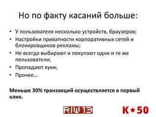 Но	
  по	
  факту	
  касаний	
  больше:	
  
•  У	
  пользователя	
  несколько	
  устройств,	
  браузеров;	
  
•  Настройки	
  приватности	
  корпоративных	
  сетей	
  и	
  
блокировщиков	
  рекламы;	
  
•  Не	
  всегда	
  выбирают	
  и	
  покупают	
  одни	
  и	
  те	
  же	
  
пользователи;	
  
•  Пропадают	
  куки;	
  
•  Прочее...	
  
Меньше	
  30%	
  транзакций	
  осуществляется	
  в	
  первый	
  
клик.	
  

 