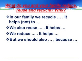 What do you and your family reduce,
     reuse and recycle? Why?
In our family we recycle … . It
 helps (not) to …
We also reuse … . It helps …
We reduce … . It helps …
But we should also … , because …
 