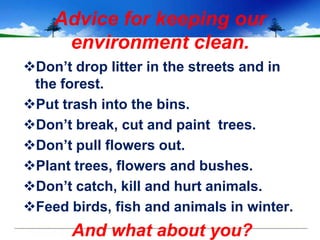 Advice for keeping our
     environment clean.
Don’t drop litter in the streets and in
 the forest.
Put trash into the bins.
Don’t break, cut and paint trees.
Don’t pull flowers out.
Plant trees, flowers and bushes.
Don’t catch, kill and hurt animals.
Feed birds, fish and animals in winter.
       And what about you?
 