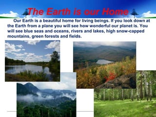 The Earth is our Home
   Our Earth is a beautiful home for living beings. If you look down at
the Earth from a plane you will see how wonderful our planet is. You
will see blue seas and oceans, rivers and lakes, high snow-capped
mountains, green forests and fields.
 