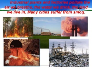 Industrial plants and factories pollute the
air we breathe, the water we drink, the land
 we live in. Many cities suffer from smog.
 