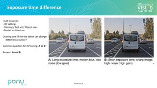 © 2020 Pony.AI
Exposure time difference
27
B: Short exposure time: sharp image,
high noise (high gain)
A: Long exposure time: motion blur, less
noise (low gain)
mAP depends:
- ISP settings
- Training / Test set / Object sizes
- Model architecture
Chaning one of the the above can change
detection accuracy?
Common question for ISP tuning: A or B?
Answer: A and B.
 