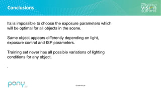 © 2020 Pony.AI
Conclusions
Its is impossible to choose the exposure parameters which
will be optimal for all objects in the scene.
Same object appears differently depending on light,
exposure control and ISP parameters.
Training set never has all possible variations of lighting
conditions for any object.
.
 