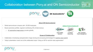 © 2020 Pony.AI
Collaboration between Pony.ai and ON Semiconductor
About ON Semiconductor
• Global semiconductor company with ~35,000 employees
• Broad automotive portfolio, segment contributing 33% of total revenue
• #1 automotive image sensor provider globally
Scope of Collaboration
• Collaborate on developing next-generation image sensing and processing technologies for machine vision and AI
• Today’s presentation covers one of the collaboration topics “Using an ISP for real-time data augmentation”
Active Safety
Solutions
In-Vehicle
Networking
ASIL Compliant
Power Management
ONSemi Products Enabling AD
 