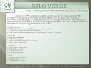 HQE – Haute Qualité Environmentale (Alta Qualidade Ambiental)HQE – Haute Qualité Environmentale (Alta Qualidade Ambiental)
Criada em 1997, a associação HQE –Haute Qualité Environmentale (AltaCriada em 1997, a associação HQE –Haute Qualité Environmentale (Alta
Qualidade Ambiental) é destinada ao desenvolvimento da gestão da qualidadeQualidade Ambiental) é destinada ao desenvolvimento da gestão da qualidade
ambiental.A metodologia proposta recomenda a abordagem ambiental nas edificaçõesambiental.A metodologia proposta recomenda a abordagem ambiental nas edificações
dentro de um procedimento voluntário do arquiteto/engenheiro responsável e apresentadentro de um procedimento voluntário do arquiteto/engenheiro responsável e apresenta
uma série de recomendações sob forma de alvos.uma série de recomendações sob forma de alvos.
ECO-CONSTRUÇÃOECO-CONSTRUÇÃO
ALVO 1:Relações harmoniosas das edificações com o entorno imediatoALVO 1:Relações harmoniosas das edificações com o entorno imediato
ALVO 2:Escolha integrada dos processos construtivosALVO 2:Escolha integrada dos processos construtivos
ALVO 3: Canteiro de obras com baixo impacto (Instauração do “Comitê de Pilotagem”)ALVO 3: Canteiro de obras com baixo impacto (Instauração do “Comitê de Pilotagem”)
ECO-GESTÃOECO-GESTÃO
ALVO 4: Gestão da EnergiaALVO 4: Gestão da Energia
ALVO 5: Gestão da ÁguaALVO 5: Gestão da Água
ALVO 6: Gestão de rejeitos/sobras de atividadesALVO 6: Gestão de rejeitos/sobras de atividades
ALVO 7: Reparo e ManutençãoALVO 7: Reparo e Manutenção
CONFORTOCONFORTO
ALVO 8: Conforto higrotérmicoALVO 8: Conforto higrotérmico
ALVO 9: Conforto AcústicoALVO 9: Conforto Acústico
ALVO 10: Conforto visualALVO 10: Conforto visual
ALVO 11: Conforto olfativoALVO 11: Conforto olfativo
SAÚDESAÚDE
ALVO 12: Condições sanitáriasALVO 12: Condições sanitárias
ALVO 13: Qualidade do arALVO 13: Qualidade do ar
ALVO 14: Qualidade da ÁguaALVO 14: Qualidade da Água
14MsC Engenharia Civil & Especialista Eng. Urbana Arquiteta Urbanista Isabel Cristina Guerreiro FerreiraMsC Engenharia Civil & Especialista Eng. Urbana Arquiteta Urbanista Isabel Cristina Guerreiro Ferreira
 