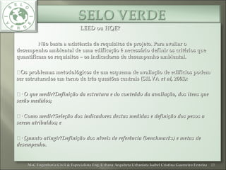 LEED ou HQE?LEED ou HQE?
Não basta a existência de requisitos de projeto. Para avaliar oNão basta a existência de requisitos de projeto. Para avaliar o
desempenho ambiental de uma edificação é necessário definir os critérios quedesempenho ambiental de uma edificação é necessário definir os critérios que
quantificam os requisitos – os indicadores de desempenho ambiental.quantificam os requisitos – os indicadores de desempenho ambiental.
Os problemas metodológicos de um esquema de avaliação de edifícios podemOs problemas metodológicos de um esquema de avaliação de edifícios podem
ser estruturados em torno de três questões centrais (SILVAser estruturados em torno de três questões centrais (SILVA et al, 2003):et al, 2003):
·· O que medir?Definição da estrutura e do conteúdo da avaliação, dos itens queO que medir?Definição da estrutura e do conteúdo da avaliação, dos itens que
serão medidos;serão medidos;
·· Como medir?Seleção dos indicadores destas medidas e definição dos pesos aComo medir?Seleção dos indicadores destas medidas e definição dos pesos a
serem atribuídos; eserem atribuídos; e
·· Quanto atingir?Definição dos níveis de referência (benchmarks) e metas deQuanto atingir?Definição dos níveis de referência (benchmarks) e metas de
desempenho.desempenho.
15MsC Engenharia Civil & Especialista Eng. Urbana Arquiteta Urbanista Isabel Cristina Guerreiro FerreiraMsC Engenharia Civil & Especialista Eng. Urbana Arquiteta Urbanista Isabel Cristina Guerreiro Ferreira
 