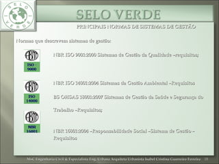 PRINCIPAIS NORMAS DE SISTEMAS DE GESTÃOPRINCIPAIS NORMAS DE SISTEMAS DE GESTÃO
Normas que descrevem sistemas de gestão:Normas que descrevem sistemas de gestão:
NBR ISO 9001:2000 Sistemas de Gestão da Qualidade –requisitos;NBR ISO 9001:2000 Sistemas de Gestão da Qualidade –requisitos;
NBR ISO 14001:2004 Sistemas da Gestão Ambiental –RequisitosNBR ISO 14001:2004 Sistemas da Gestão Ambiental –Requisitos;
BS OHSAS 18001:2007 Sistemas de Gestão da Saúde e Segurança doBS OHSAS 18001:2007 Sistemas de Gestão da Saúde e Segurança do
Trabalho –Requisitos;Trabalho –Requisitos;
NBR 16001:2004 –Responsabilidade Social –Sistema de Gestão –NBR 16001:2004 –Responsabilidade Social –Sistema de Gestão –
RequisitosRequisitos
18MsC Engenharia Civil & Especialista Eng. Urbana Arquiteta Urbanista Isabel Cristina Guerreiro FerreiraMsC Engenharia Civil & Especialista Eng. Urbana Arquiteta Urbanista Isabel Cristina Guerreiro Ferreira
 