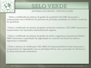 SISTEMAS DE GESTÃO -CERTIFICAÇÕESSISTEMAS DE GESTÃO -CERTIFICAÇÕES
Obter a certificação do sistema de gestão de qualidade ISO 9001 demonstra oObter a certificação do sistema de gestão de qualidade ISO 9001 demonstra o
compromisso com a eficiência do processo de produção, satisfação do cliente e melhoriacompromisso com a eficiência do processo de produção, satisfação do cliente e melhoria
da qualidade.da qualidade.
Obter a certificação do sistema de gestão ambiental conforme a ISO 14001 demonstra oObter a certificação do sistema de gestão ambiental conforme a ISO 14001 demonstra o
compromisso com operações ambientalmente seguras.compromisso com operações ambientalmente seguras.
Obter a certificação do sistema de gestão de saúde e segurança ocupacional OHSASObter a certificação do sistema de gestão de saúde e segurança ocupacional OHSAS
18001 demonstra a capacitação da organização no controle dos riscos em saúde e18001 demonstra a capacitação da organização no controle dos riscos em saúde e
segurança no trabalho.segurança no trabalho.
Obter o sistema de certificação NBR 16001 de Responsabilidade Social demonstra oObter o sistema de certificação NBR 16001 de Responsabilidade Social demonstra o
compromisso da organização com ao princípios éticos, com a promoção da cidadania ecompromisso da organização com ao princípios éticos, com a promoção da cidadania e
do desenvolvimento sustentável.do desenvolvimento sustentável.
19MsC Engenharia Civil & Especialista Eng. Urbana Arquiteta Urbanista Isabel Cristina Guerreiro FerreiraMsC Engenharia Civil & Especialista Eng. Urbana Arquiteta Urbanista Isabel Cristina Guerreiro Ferreira
 
