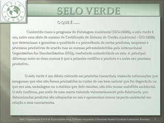 O QUE É .......O QUE É .......
Conhecido como o programa de Rotulagem Ambiental (ISO-14020), o selo verde éConhecido como o programa de Rotulagem Ambiental (ISO-14020), o selo verde é
um, entre uma série de normas de Certificação de Sistema de Gestão Ambiental - ISO 14000,um, entre uma série de normas de Certificação de Sistema de Gestão Ambiental - ISO 14000,
que determinam e garantem a qualidade e a procedência de certos produtos, empresas eque determinam e garantem a qualidade e a procedência de certos produtos, empresas e
processos produtivos de acordo com as normas pré-estabelecidas pela Internacionalprocessos produtivos de acordo com as normas pré-estabelecidas pela Internacional
Organization for Standardization (ISO), conferindo autenticidade ao selo. A principalOrganization for Standardization (ISO), conferindo autenticidade ao selo. A principal
diferença entre as duas normas é que a primeira certifica o produto e a outra seu processodiferença entre as duas normas é que a primeira certifica o produto e a outra seu processo
produtivo .produtivo .
O selo verde é um rótulo colocado em produtos comerciais, trazendo informações queO selo verde é um rótulo colocado em produtos comerciais, trazendo informações que
asseguram que eles não foram produzidos às custas de um bem natural que foi degradado ouasseguram que eles não foram produzidos às custas de um bem natural que foi degradado ou
que seu uso, embalagem ou o resíduo que dele resultar, não irão causar malefício ambiental.que seu uso, embalagem ou o resíduo que dele resultar, não irão causar malefício ambiental.
O selo confirma, por meio de uma marca colocada voluntariamente pelo fabricante, queO selo confirma, por meio de uma marca colocada voluntariamente pelo fabricante, que
determinados produtos são adequados ao uso e apresentam menor impacto ambiental emdeterminados produtos são adequados ao uso e apresentam menor impacto ambiental em
relação a seus concorrentes.relação a seus concorrentes.
2MsC Engenharia Civil & Especialista Eng. Urbana Arquiteta Urbanista Isabel Cristina Guerreiro Ferreira
 