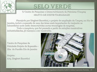O Centro de Pesquisas e Desenvolvimento da Petrobras (Cenpes)O Centro de Pesquisas e Desenvolvimento da Petrobras (Cenpes)
MARCO DE SUSTENTABILIDADEMARCO DE SUSTENTABILIDADE
Planejado por Siegbert Zanettini, o projeto de ampliação do Cenpes, no Rio dePlanejado por Siegbert Zanettini, o projeto de ampliação do Cenpes, no Rio de
Janeiro, inclui a expansão de uma das áreas mais importantes do conjunto: osJaneiro, inclui a expansão de uma das áreas mais importantes do conjunto: os
laboratórios onde serão desenvolvidas novas tecnologias da empresa.laboratórios onde serão desenvolvidas novas tecnologias da empresa.
Todo o complexo, que foi pensado a partir de soluções construtivasTodo o complexo, que foi pensado a partir de soluções construtivas
industrializadas, já começou a ser construído.industrializadas, já começou a ser construído.
Centro de Pesquisas daCentro de Pesquisas da
Petrobrás Projeto de Expansão –Petrobrás Projeto de Expansão –
Ilha do Fundão Rio de JaneiroIlha do Fundão Rio de Janeiro
Projeto:Projeto:
Arq. Siegbert ZanettiniArq. Siegbert Zanettini
20MsC Engenharia Civil & Especialista Eng. Urbana Arquiteta Urbanista Isabel Cristina Guerreiro FerreiraMsC Engenharia Civil & Especialista Eng. Urbana Arquiteta Urbanista Isabel Cristina Guerreiro Ferreira
 