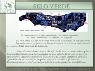 01: Cenpes atual • 02: Projeto de ampliação • 03: Baia de Guanabara01: Cenpes atual • 02: Projeto de ampliação • 03: Baia de Guanabara
04: Centro Universitário • 05: Avenida • 06: Aeroporto04: Centro Universitário • 05: Avenida • 06: Aeroporto
Ao todo serão 152.447 m² de área dedicadas à produção do conhecimento.Ao todo serão 152.447 m² de área dedicadas à produção do conhecimento.
Somente para o projeto – que demandou cerca de um ano e meio – foramSomente para o projeto – que demandou cerca de um ano e meio – foram
necessárias 5.200 pranchas de desenhos.necessárias 5.200 pranchas de desenhos.
Estes números sintetizam a dedicação de 45 anos de carreira do arquitetoEstes números sintetizam a dedicação de 45 anos de carreira do arquiteto
Siegbert Zanettini ao uso de tecnologias limpas, sobretudo do aço, em projetosSiegbert Zanettini ao uso de tecnologias limpas, sobretudo do aço, em projetos
construtivos. Segundo o arquiteto, a ampliação do Cenpes ofereceu à equipe aconstrutivos. Segundo o arquiteto, a ampliação do Cenpes ofereceu à equipe a
oportunidade e as condições propícias para uma ocorrência global dosoportunidade e as condições propícias para uma ocorrência global dos
fundamentos que ele define comofundamentos que ele define como arquitetura contemporânea e ecossistêmicaarquitetura contemporânea e ecossistêmica..
21MsC Engenharia Civil & Especialista Eng. Urbana Arquiteta Urbanista Isabel Cristina Guerreiro FerreiraMsC Engenharia Civil & Especialista Eng. Urbana Arquiteta Urbanista Isabel Cristina Guerreiro Ferreira
 