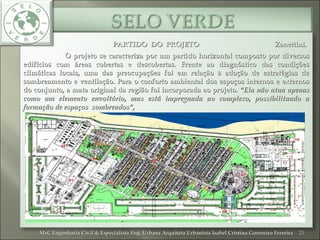 PARTIDO DO PROJETO Zanettini.PARTIDO DO PROJETO Zanettini.
O projeto se caracteriza por um partido horizontal composto por diversosO projeto se caracteriza por um partido horizontal composto por diversos
edifícios com áreas cobertas e descobertas. Frente ao diagnóstico das condiçõesedifícios com áreas cobertas e descobertas. Frente ao diagnóstico das condições
climáticas locais, uma das preocupações foi em relação à adoção de estratégias declimáticas locais, uma das preocupações foi em relação à adoção de estratégias de
sombreamento e ventilação. Para o conforto ambiental dos espaços internos e externossombreamento e ventilação. Para o conforto ambiental dos espaços internos e externos
do conjunto, a mata original da região foi incorporada ao projeto.do conjunto, a mata original da região foi incorporada ao projeto. "Ela não atua apenas"Ela não atua apenas
como um elemento envoltório, mas está impregnada ao complexo, possibilitando acomo um elemento envoltório, mas está impregnada ao complexo, possibilitando a
formação de espaços sombreados",formação de espaços sombreados",
23MsC Engenharia Civil & Especialista Eng. Urbana Arquiteta Urbanista Isabel Cristina Guerreiro FerreiraMsC Engenharia Civil & Especialista Eng. Urbana Arquiteta Urbanista Isabel Cristina Guerreiro Ferreira
 
