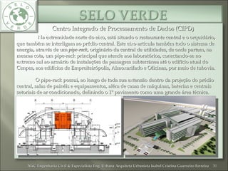 Centro Integrado de Processamento de Dados (CIPD)Centro Integrado de Processamento de Dados (CIPD)
Na extremidade norte do eixo, está situado o restaurante central e o orquidário,Na extremidade norte do eixo, está situado o restaurante central e o orquidário,
que também se interligam ao prédio central. Este eixo articula também todo o sistema deque também se interligam ao prédio central. Este eixo articula também todo o sistema de
energia, através de umenergia, através de um pipe-rackpipe-rack, originário da central de utilidades, de onde partem, na, originário da central de utilidades, de onde partem, na
mesma cota, um pipe-rack principal que atende aos laboratórios, conectando-se nomesma cota, um pipe-rack principal que atende aos laboratórios, conectando-se no
extremo sul ao armário de instalações da passagem subterrânea até o edifício atual doextremo sul ao armário de instalações da passagem subterrânea até o edifício atual do
Cenpes, aos edifícios de Empreiteirópolis, Almoxarifado e Oficinas, por meio de tubovia.Cenpes, aos edifícios de Empreiteirópolis, Almoxarifado e Oficinas, por meio de tubovia.
O pipe-rack possui, ao longo de toda sua extensão dentro da projeção do prédioO pipe-rack possui, ao longo de toda sua extensão dentro da projeção do prédio
central, salas de painéis e equipamentos, além de casas de máquinas, baterias e centraiscentral, salas de painéis e equipamentos, além de casas de máquinas, baterias e centrais
setoriais de ar condicionado, definindo o 1º pavimento como uma grande área técnica.setoriais de ar condicionado, definindo o 1º pavimento como uma grande área técnica.
30MsC Engenharia Civil & Especialista Eng. Urbana Arquiteta Urbanista Isabel Cristina Guerreiro FerreiraMsC Engenharia Civil & Especialista Eng. Urbana Arquiteta Urbanista Isabel Cristina Guerreiro Ferreira
 