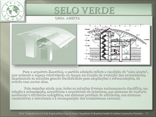 OBRA ABERTAOBRA ABERTA
Para o arquiteto Zanettini, o partido adotado reflete a condição de "obra aberta",Para o arquiteto Zanettini, o partido adotado reflete a condição de "obra aberta",
que entende o espaço relativizado no tempo em função da evolução das necessidades,que entende o espaço relativizado no tempo em função da evolução das necessidades,
imprimindo às soluções grande flexibilidade para ampliações e reformulações, deimprimindo às soluções grande flexibilidade para ampliações e reformulações, de
acordo com novos usos.acordo com novos usos.
Vale ressaltar ainda que, todas as soluções tiveram embasamento científico, emVale ressaltar ainda que, todas as soluções tiveram embasamento científico, em
relação à urbanização, arquitetura e arquitetura de interiores, aos sistemas de confortorelação à urbanização, arquitetura e arquitetura de interiores, aos sistemas de conforto
ambiental e eficiência energética, aos sistemas prediais de utilidades, aos sistemasambiental e eficiência energética, aos sistemas prediais de utilidades, aos sistemas
construtivos e estruturais e à recomposição dos ecossistemas naturais.construtivos e estruturais e à recomposição dos ecossistemas naturais.
31MsC Engenharia Civil & Especialista Eng. Urbana Arquiteta Urbanista Isabel Cristina Guerreiro FerreiraMsC Engenharia Civil & Especialista Eng. Urbana Arquiteta Urbanista Isabel Cristina Guerreiro Ferreira
 