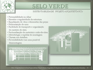 SUSTENTABILIDADE PROJETO ARQUITETÔNICOSUSTENTABILIDADE PROJETO ARQUITETÔNICO
•• Permeabilidade no olharPermeabilidade no olhar
• Simetria e regularidade da estrutura• Simetria e regularidade da estrutura
• Equalização de vãos e dimensões das peças• Equalização de vãos e dimensões das peças
• Padronização de usos• Padronização de usos
• Facilidade de transporte e organização• Facilidade de transporte e organização
do canteiro de obrado canteiro de obra
• Racionalização de materiais e mão-de-obra• Racionalização de materiais e mão-de-obra
• Metodologia e rapidez de montagem• Metodologia e rapidez de montagem
• Clareza nos detalhes• Clareza nos detalhes
• Reversibilidade com uma possível• Reversibilidade com uma possível
desmontagemdesmontagem
33MsC Engenharia Civil & Especialista Eng. Urbana Arquiteta Urbanista Isabel Cristina Guerreiro FerreiraMsC Engenharia Civil & Especialista Eng. Urbana Arquiteta Urbanista Isabel Cristina Guerreiro Ferreira
 