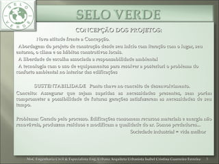 CONCEPÇÃO DOS PROJETOS:CONCEPÇÃO DOS PROJETOS:
Nova atitude frente a Concepção.Nova atitude frente a Concepção.
• Abordagem do projeto de construção desde seu início com iteração com o lugar, seuAbordagem do projeto de construção desde seu início com iteração com o lugar, seu
entorno, o clima e os hábitos construtivos locais.entorno, o clima e os hábitos construtivos locais.
• A liberdade de escolha associada a responsabilidade ambientalA liberdade de escolha associada a responsabilidade ambiental
• A tecnologia com o uso de equipamentos para resolver a posteriori o problema doA tecnologia com o uso de equipamentos para resolver a posteriori o problema do
conforto ambiental no interior das edificaçõesconforto ambiental no interior das edificações
SUSTENTABILIDADE Ponto chave no conceito de desenvolvimento.SUSTENTABILIDADE Ponto chave no conceito de desenvolvimento.
Conceito: Assegurar que sejam supridas as necessidades presentes, sem porémConceito: Assegurar que sejam supridas as necessidades presentes, sem porém
comprometer a possibilidade de futuras gerações satisfazerem as necessidades de seucomprometer a possibilidade de futuras gerações satisfazerem as necessidades de seu
tempo.tempo.
Problema: Gerado pelo processo. Edificações consomem recursos materiais e energia nãoProblema: Gerado pelo processo. Edificações consomem recursos materiais e energia não
renováveis, produzem resíduos e modificam a qualidade do ar. Somos predadores...renováveis, produzem resíduos e modificam a qualidade do ar. Somos predadores...
Sociedade industrial = vida melhorSociedade industrial = vida melhor
5MsC Engenharia Civil & Especialista Eng. Urbana Arquiteta Urbanista Isabel Cristina Guerreiro FerreiraMsC Engenharia Civil & Especialista Eng. Urbana Arquiteta Urbanista Isabel Cristina Guerreiro Ferreira
 