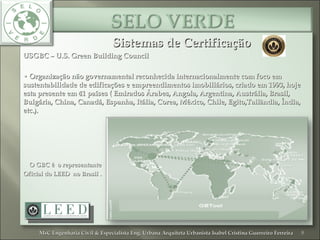 Sistemas de CertificaçãoSistemas de Certificação
USGBC – U.S. Green Building CouncilUSGBC – U.S. Green Building Council
•• Organização não governamental reconhecida internacionalmente com foco emOrganização não governamental reconhecida internacionalmente com foco em
sustentabilidade de edificações e empreendimentos imobiliários, criado em 1993, hojesustentabilidade de edificações e empreendimentos imobiliários, criado em 1993, hoje
esta presente em 41 países ( Emirados Árabes,esta presente em 41 países ( Emirados Árabes, Angola, Argentina, Austrália, Brasil,Angola, Argentina, Austrália, Brasil,
Bulgária, China,Bulgária, China, Canadá, Espanha, Itália, Corea, México, Chile, Egito,Tailândia, Índia,Canadá, Espanha, Itália, Corea, México, Chile, Egito,Tailândia, Índia,
etc.).etc.).
• O GBC é o representanteO GBC é o representante
Oficial do LEED no Brasil .Oficial do LEED no Brasil .
8MsC Engenharia Civil & Especialista Eng. Urbana Arquiteta Urbanista Isabel Cristina Guerreiro FerreiraMsC Engenharia Civil & Especialista Eng. Urbana Arquiteta Urbanista Isabel Cristina Guerreiro Ferreira
 