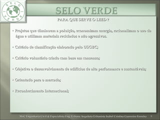 PARA QUE SERVE O LEED ?PARA QUE SERVE O LEED ?
•• Projetos que diminuem a poluição, economizam energia, racionalizam o uso daProjetos que diminuem a poluição, economizam energia, racionalizam o uso da
água e utilizam materiais reciclados e não agressivos.água e utilizam materiais reciclados e não agressivos.
•• Critério de classificação elaborado pelo USGBC;Critério de classificação elaborado pelo USGBC;
•• Critério voluntário criado com base em consenso;Critério voluntário criado com base em consenso;
•• Objetiva o desenvolvimento de edifícios de alta performance e sustentáveis;Objetiva o desenvolvimento de edifícios de alta performance e sustentáveis;
•• Orientado para o mercado;Orientado para o mercado;
•• Reconhecimento Internacional;Reconhecimento Internacional;
9MsC Engenharia Civil & Especialista Eng. Urbana Arquiteta Urbanista Isabel Cristina Guerreiro FerreiraMsC Engenharia Civil & Especialista Eng. Urbana Arquiteta Urbanista Isabel Cristina Guerreiro Ferreira
 