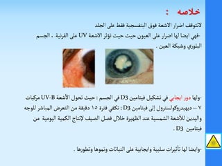 ‫الجلد‬ ‫على‬‫فقط‬ ‫البنفسجية‬‫فوق‬ ‫الشعة‬‫ار‬‫ر‬‫اض‬‫لتتوقف‬
-‫الشعة‬‫تؤثر‬ ‫حيث‬‫حيث‬‫العيون‬ ‫على‬ ‫ار‬‫ر‬‫اض‬‫لها‬‫ايضا‬ ‫فهي‬UV‫الجسم‬،‫نية‬‫ر‬‫الق‬ ‫على‬
‫العين‬ ‫وشبكة‬ ‫ري‬‫البلو‬.
-‫ولها‬‫ايجابي‬‫ر‬‫دو‬‫فيتامين‬‫تشكيل‬‫في‬3D‫الجسم‬‫في‬:‫تحول‬ ‫حيث‬‫شعة‬
‫أ‬
‫ال‬UV-B‫مركبات‬
٧–‫و‬‫ديهيدر‬‫ك‬‫إلى‬ ‫ل‬‫و‬‫ولستر‬‫فيتامين‬3D;‫ـفي‬‫ك‬‫ت‬‫فترة‬١٥‫للوجه‬‫المباشر‬ ‫التعر‬‫من‬‫دقيقة‬
‫شعة‬
‫أ‬
‫لال‬‫واليدين‬‫الشمسية‬‫الكمية‬‫إلنتاج‬ ‫الصيف‬‫فصل‬‫خالل‬ ‫الظهيرة‬ ‫عند‬‫اليومية‬‫من‬
‫فيتامين‬.D3
-‫ها‬‫ر‬‫وتطو‬‫ونموها‬ ‫النباتات‬ ‫على‬‫وايجابية‬ ‫سلبية‬‫ات‬‫ر‬‫ثي‬
‫أ‬
‫تا‬ ‫لها‬ ‫وايضا‬.
‫خالصه‬:
 