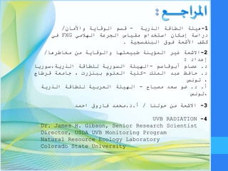 1-‫الذرية‬ ‫الطاقة‬ ‫هيئة‬-‫الوقاية‬ ‫قسم‬‫واألمان‬/
‫دراسة‬‫الجرعة‬ ‫مقياس‬ ‫استخدام‬ ‫إمكان‬‫الهالمي‬FXG‫في‬
‫كشف‬‫فوق‬ ‫األشعة‬‫البنفسجية‬.
2-‫مخاطرها‬ ‫من‬ ‫والوقاية‬ ‫طبيعتها‬ ‫المؤينة‬ ‫غير‬ ‫االشعة‬/
‫إعداد‬:
‫د‬.‫عصام‬‫أبوقاسم‬-‫للطاقة‬ ‫السورية‬ ‫الهيئة‬‫الذرية،سوريا‬
‫د‬.‫عبد‬ ‫حافظ‬‫الملك‬-‫ببنزرت‬ ‫العلوم‬ ‫كلية‬‫قرطاج‬ ‫جامعة‬ ،
‫تونس‬ ،
‫أ‬.‫د‬.‫سعد‬ ‫ضو‬‫مصباح‬-‫للطاقة‬ ‫العربية‬ ‫الهيئة‬‫الذرية‬
‫،تونس‬
UVB RADIATION 4-
Dr. James H. Gibson, Senior Research Scientist
Director, USDA UVB Monitoring Program
Natural Resource Ecology Laboratory
Colorado State University
3-‫حولنا‬ ‫من‬ ‫االشعة‬/‫أ‬.‫د‬.‫احمد‬ ‫فاروق‬ ‫محمد‬
 