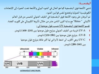 ‫ـة‬‫ـ‬‫ـ‬‫ـ‬‫ـ‬‫ـ‬‫ـ‬‫ـ‬‫ـ‬‫ـ‬‫ـ‬‫ـ‬‫ـ‬‫م‬‫ـد‬‫ق‬‫ـ‬‫م‬‫ـ‬‫ل‬‫ا‬:
‫اإل‬‫إلى‬‫اء‬‫ر‬‫الحم‬‫تحت‬ ‫شعة‬
‫أ‬
‫وال‬ ‫ئي‬‫ر‬‫الم‬‫الضوء‬‫في‬ ‫الحال‬‫هو‬‫كما‬ ‫البنفسجية‬‫فوق‬ ‫شعة‬
‫أ‬
‫ال‬‫تنتمي‬‫شعاعات‬
‫الضوء‬‫قوانين‬‫لنفس‬‫وتخضع‬ ‫الضوئية‬ ‫الكهرطيسية‬.
‫ق‬‫من‬ ‫للشمس‬‫الضوئي‬ ‫الطيف‬‫في‬ ‫البنفسجية‬‫فوق‬ ‫شعة‬
‫أ‬
‫ال‬‫وجود‬ ‫على‬‫البرهان‬‫تم‬‫بل‬‫العالم‬
‫لماني‬
‫أ‬
‫ال‬"Ritter"‫كلو‬ ‫على‬‫الكيميائي‬‫ثيرها‬
‫أ‬
‫تا‬ ‫خالل‬‫من‬‫عشر‬‫الثامن‬ ‫ن‬‫القر‬‫بداية‬ ‫مع‬‫الفضة‬ ‫يد‬‫ر‬.
‫البنفسجية‬‫فوق‬ ‫الشعة‬‫تقسم‬UV‫الى‬ ‫موجتها‬‫طول‬‫حسب‬:
†UV-A:‫بين‬‫موجتها‬‫طول‬‫اوح‬‫ر‬‫يت‬‫الضوئي‬‫الطيف‬‫من‬‫قريبة‬(320-400)‫نانومتر‬.
†UV-B:‫بين‬‫موجتها‬ ‫طول‬‫اوح‬‫ر‬‫يت‬(280-320)‫نانومتر‬.
†UV-C:‫اشعة‬‫الى‬ ‫القرب‬‫وهي‬X‫موجتها‬‫طول‬‫اوح‬‫ر‬‫يت‬‫طاقة‬ ‫اكبر‬ ‫لها‬‫والتي‬
‫بين‬(200-380)‫نانومتر‬.
ULTRAVIOLET SPECTRUM :
 