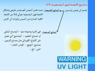 ‫ـة‬‫ـ‬‫ـ‬‫ـ‬‫ـ‬‫ـ‬‫ـ‬‫ي‬‫ـ‬‫ج‬‫ـ‬‫س‬‫ـ‬‫ف‬‫ـ‬‫ن‬‫ـ‬‫ب‬‫ـ‬‫ل‬‫ا‬ ‫ـوق‬‫ـ‬‫ـ‬‫ـ‬‫ـ‬‫ـ‬‫ف‬ ‫ـة‬‫ـ‬‫ـ‬‫ـ‬‫ـ‬‫ـ‬‫ـ‬‫ع‬‫ـ‬‫ش‬
‫أ‬
‫ال‬ ‫ـع‬‫ـ‬‫ـ‬‫ـ‬‫ـ‬‫ـ‬‫ـ‬‫ب‬‫ـا‬‫ن‬‫ـ‬‫ـ‬‫ـ‬‫ـ‬‫م‬UV:
‫ئيسيين‬‫ر‬‫نوعين‬ ‫الى‬‫تقسم‬‫الطبيعية‬‫المنابع‬:
‫الصنعية‬‫المنابع‬:
‫حيث‬‫الشمس‬‫تعتبر‬‫هم‬
‫أ‬
‫ا‬‫مصدر‬‫وت‬ ‫طبيعي‬‫شكل‬
‫فوق‬ ‫الشعة‬‫البنفسجية‬‫حوالي‬5%‫الشعة‬‫من‬
‫الكلية‬‫الشمس‬‫عن‬ ‫الصادرة‬‫الى‬ ‫ادة‬‫ر‬‫والو‬‫ال‬‫ر‬.
‫منها‬‫ومتنوعة‬‫ـثيرة‬‫ك‬‫فهي‬«‫المصباح‬‫ئبقي‬‫ز‬‫ال‬
‫و‬
‫أ‬
‫ا‬‫التعقيم‬‫مصباح‬–‫تعم‬‫التي‬‫المصابيح‬‫ل‬
‫الكهربائي‬‫اغ‬‫ر‬‫النف‬ ‫على‬‫كزينون‬‫مصباح‬ ‫مثل‬-
‫مصابيح‬‫التوهج‬–‫اللحام‬‫اقواس‬–
‫ر‬‫الليز‬..‫الخ‬«
 