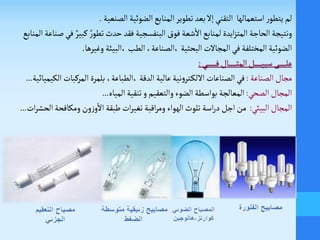‫التقني‬ ‫استعمالها‬‫ر‬‫يتطو‬ ‫لم‬‫تطوير‬‫بعد‬‫إل‬‫الضوئية‬‫المنابع‬‫الصنعية‬.
‫ونتيجة‬‫البنفسجية‬‫فوق‬ ‫شعة‬
‫أ‬
‫ال‬‫لمنابع‬ ‫ايدة‬‫ز‬‫المت‬‫الحاجة‬‫فقد‬ٌ‫كبير‬ ٌ‫ر‬‫تطو‬‫حدث‬‫المنابع‬ ‫صناعة‬‫في‬
‫وغيرها‬ ‫،البيئة‬‫الطب‬ ،‫،الصناعة‬ ‫البحثية‬‫المجالت‬‫في‬ ‫المختلفة‬‫الضوئية‬.
‫ـي‬‫ـ‬‫ـ‬‫ـ‬‫ـ‬‫ـ‬‫ـ‬‫ـ‬‫ـ‬‫ـ‬‫ـ‬‫ـ‬‫ـ‬‫ـ‬‫ف‬‫ـال‬‫ـ‬‫ـ‬‫ـ‬‫ـ‬‫ـ‬‫ـ‬‫ـ‬‫ـ‬‫ـ‬‫ـ‬‫ـ‬‫ث‬‫الم‬‫ـل‬‫ـ‬‫ـ‬‫ـ‬‫ـ‬‫ـ‬‫ـ‬‫ـ‬‫ـ‬‫ـ‬‫ـ‬‫ي‬‫سب‬‫ـى‬‫ـ‬‫ـ‬‫ـ‬‫ـ‬‫ـ‬‫ـ‬‫ـ‬‫ـ‬‫ـ‬‫ـ‬‫ل‬‫ع‬:
‫الصناعة‬‫مجال‬:‫الصناعات‬‫في‬‫الدقة‬‫عالية‬‫نية‬‫و‬‫ـتر‬‫ك‬‫الل‬،‫،الطباعة‬‫بلمرة‬‫المركبات‬‫الكيميائية‬...
‫الصحي‬‫المجال‬:‫المعالجة‬‫المياه‬‫تنقية‬‫و‬ ‫والتعقيم‬‫الضوء‬ ‫بواسطة‬...
‫البيئي‬‫المجال‬:‫الهواء‬‫تلوث‬ ‫اسة‬‫ر‬‫د‬‫اجل‬ ‫من‬‫اقبة‬‫ر‬‫وم‬‫طبقة‬‫ات‬‫ر‬‫تغي‬‫ال‬‫ومكافحة‬ ‫ون‬‫ز‬‫و‬
‫أ‬
‫ال‬‫ات‬‫ر‬‫حش‬...
 