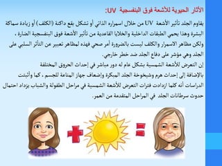 ‫ثير‬
‫أ‬
‫تا‬ ‫الجلد‬‫يقاوم‬‫شعة‬
‫أ‬
‫ال‬UV‫داكنة‬‫بقع‬ ‫تشكل‬‫و‬
‫أ‬
‫ا‬‫الذاتي‬ ‫اره‬‫ر‬‫اسم‬‫خالل‬‫من‬(‫الكلف‬)‫س‬‫زيادة‬‫و‬
‫أ‬
‫ا‬‫ماكة‬
‫شعة‬
‫أ‬
‫ال‬‫ثير‬
‫أ‬
‫تا‬‫من‬ ‫القاعدية‬‫والخاليا‬ ‫الداخلية‬ ‫الطبقات‬‫يحمي‬ ‫وهذا‬ ‫البشرة‬‫فوق‬‫البنف‬،‫الضارة‬ ‫سجية‬
‫ولكن‬‫ث‬
‫أ‬
‫التا‬‫عن‬‫تعبير‬ ‫لمظاهر‬‫فهذه‬‫صحي‬‫مر‬
‫أ‬
‫ا‬‫رة‬‫و‬‫بالضر‬ ‫ليست‬ ‫والكلف‬ ‫ار‬‫ر‬‫السم‬‫مظاهر‬‫السلبي‬‫ر‬‫على‬
‫الجلد‬‫خارجي‬‫خطر‬ ‫ضد‬ ‫الجلد‬‫دفاع‬ ‫على‬‫مؤشر‬‫وهي‬.
‫إن‬‫ر‬‫دو‬‫له‬ ‫عام‬ ‫بشكل‬ ‫الشمسية‬ ‫شعة‬
‫أ‬
‫لال‬ ‫التعر‬‫مباشر‬‫المختلفة‬‫ق‬‫و‬‫الحر‬ ‫إحداث‬‫في‬
‫المناعة‬‫جهاز‬ ‫وإضعاف‬ ‫المبكرة‬ ‫الجلد‬‫وشيخوخة‬‫هرم‬ ‫إحداث‬ ‫إلى‬ ‫باإلضافة‬،‫للجسم‬
‫أ‬
‫وا‬ ‫كما‬‫ثبتت‬
‫اسات‬‫ر‬‫الد‬‫كلما‬‫نه‬
‫أ‬
‫ا‬‫والشب‬ ‫الطفولة‬‫احل‬‫ر‬‫م‬‫في‬ ‫الشمسية‬ ‫شعة‬
‫أ‬
‫لال‬ ‫التعر‬‫ات‬‫ر‬‫فت‬ ‫ازدادت‬‫يزداد‬ ‫اب‬‫احتمال‬
‫حدوث‬‫الجلد‬ ‫سرطانات‬‫العمر‬‫من‬ ‫المتقدمة‬ ‫احل‬‫ر‬‫الم‬‫في‬.
:UV ‫البنفسجية‬ ‫فوق‬ ‫لألشعة‬ ‫الحيوية‬ ‫األثار‬
 