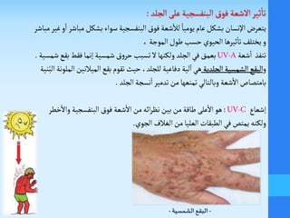‫مباش‬ ‫بشكل‬ ‫سواء‬ ‫البنفسجية‬‫فوق‬ ‫شعة‬
‫أ‬
‫لال‬ ً‫يوميا‬‫عام‬ ‫بشكل‬ ‫اإلنسان‬ ‫يتعر‬‫مباشر‬‫غير‬‫و‬
‫أ‬
‫ا‬‫ر‬
،‫الموجة‬‫طول‬ ‫حسب‬ ‫الحيوي‬‫ثيرها‬
‫أ‬
‫تا‬‫يختلف‬‫و‬
‫شعة‬
‫أ‬
‫ا‬ ‫تنفذ‬UV-A‫شم‬‫بقع‬ ‫فقط‬‫إنما‬ ‫شمسية‬‫ق‬‫و‬‫حر‬‫تسبب‬ ‫ل‬‫ولكنها‬ ‫الجلد‬‫في‬‫بعمق‬‫سية‬.
‫و‬‫الجلدية‬ ‫الشمسية‬‫البقع‬‫حيث‬ ،‫للجلد‬ ‫دفاعية‬‫لية‬‫ا‬‫هي‬‫بقع‬‫تقوم‬‫الميالنين‬‫ا‬‫لملونة‬‫نية‬ُ‫الب‬
‫الجلد‬‫نسجة‬
‫أ‬
‫ا‬‫تدمير‬ ‫من‬‫تمنعها‬‫وبالتالي‬ ‫شعة‬
‫أ‬
‫ال‬‫بامتصاص‬.
‫إشعاع‬UV-C:‫خطر‬
‫أ‬
‫وال‬ ‫البنفسجية‬‫فوق‬ ‫شعة‬
‫أ‬
‫ال‬‫من‬‫ائه‬‫ر‬‫نظ‬‫بين‬‫من‬‫طاقة‬ ‫على‬
‫أ‬
‫ال‬‫هو‬
‫ولكنه‬‫الجوي‬ ‫الغالف‬‫من‬ ‫العليا‬ ‫الطبقات‬‫في‬‫يمتص‬.
-‫الشمسية‬ ‫البقع‬-
 