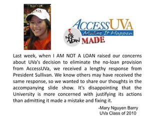 Last week, when I AM NOT A LOAN raised our concerns
about UVa's decision to eliminate the no-loan provision
from AccessUVa, we received a lengthy response from
President Sullivan. We know others may have received the
same response, so we wanted to share our thoughts in the
accompanying slide show. It's disappointing that the
University is more concerned with justifying its actions
than admitting it made a mistake and fixing it.
-Mary Nguyen Barry
UVa Class of 2010

 
