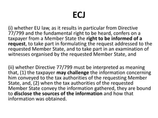 ECJ
(i) whether EU law, as it results in particular from Directive
77/799 and the fundamental right to be heard, confers on a
taxpayer from a Member State the right to be informed of a
request, to take part in formulating the request addressed to the
requested Member State, and to take part in an examination of
witnesses organised by the requested Member State, and

(ii) whether Directive 77/799 must be interpreted as meaning
that, (1) the taxpayer may challenge the information concerning
him conveyed to the tax authorities of the requesting Member
State, and, (2) when the tax authorities of the requested
Member State convey the information gathered, they are bound
to disclose the sources of the information and how that
information was obtained.

 
