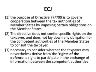 ECJ
(1) the purpose of Directive 77/799 is to govern
cooperation between the tax authorities of
Member States by imposing certain obligations on
the Member States.
(2) The directive does not confer specific rights on the
taxpayer, and does not lay down any obligation for
the competent authorities of the Member States
to consult the taxpayer.
(3) necessary to consider whether the taxpayer may
nevertheless derive from the ‘rights of the
defence’ a right to participate in the exchange of
information between the competent authorities

 