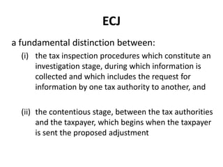 ECJ
a fundamental distinction between:
(i) the tax inspection procedures which constitute an
investigation stage, during which information is
collected and which includes the request for
information by one tax authority to another, and
(ii) the contentious stage, between the tax authorities
and the taxpayer, which begins when the taxpayer
is sent the proposed adjustment

 
