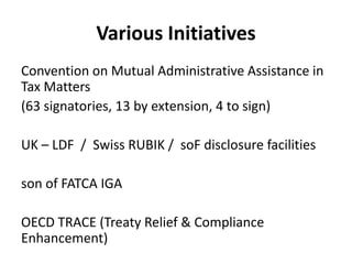 Various Initiatives
Convention on Mutual Administrative Assistance in
Tax Matters
(63 signatories, 13 by extension, 4 to sign)
UK – LDF / Swiss RUBIK / soF disclosure facilities
son of FATCA IGA
OECD TRACE (Treaty Relief & Compliance
Enhancement)

 