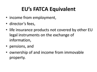 EU’s FATCA Equivalent
• income from employment,
• director’s fees,
• life insurance products not covered by other EU
legal instruments on the exchange of
information,
• pensions, and
• ownership of and income from immovable
property.

 