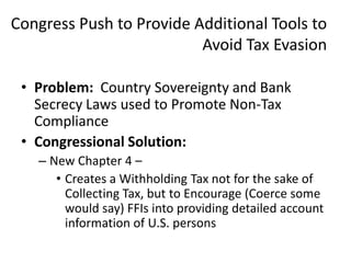 Congress Push to Provide Additional Tools to
Avoid Tax Evasion
• Problem: Country Sovereignty and Bank
Secrecy Laws used to Promote Non-Tax
Compliance
• Congressional Solution:
– New Chapter 4 –
• Creates a Withholding Tax not for the sake of
Collecting Tax, but to Encourage (Coerce some
would say) FFIs into providing detailed account
information of U.S. persons

 