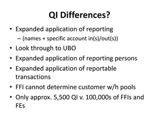 QI Differences?
• Expanded application of reporting
– (names + specific account in(s)/out(s))

• Look through to UBO
• Expanded application of reporting persons
• Expanded application of reportable
transactions
• FFI cannot determine customer w/h pools
• Only approx. 5,500 QI v. 100,000s of FFIs and
FEs

 
