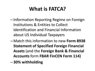 What is FATCA?
– Information Reporting Regime on Foreign
Institutions & Entities to Collect
Identification and Financial Information
about US Individual Taxpayers
– Match this information to new Form 8938
Statement of Specified Foreign Financial
Assets (and the Foreign Bank & Financial
Accounts form FBAR FinCEN Form 114)
– 30% withholding

 