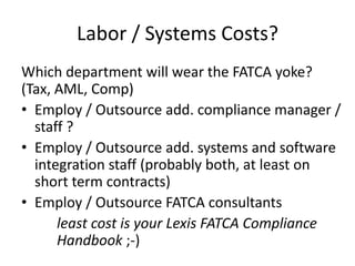 Labor / Systems Costs?
Which department will wear the FATCA yoke?
(Tax, AML, Comp)
• Employ / Outsource add. compliance manager /
staff ?
• Employ / Outsource add. systems and software
integration staff (probably both, at least on
short term contracts)
• Employ / Outsource FATCA consultants
least cost is your Lexis FATCA Compliance
Handbook ;-)

 