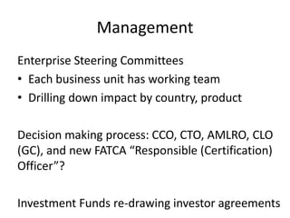 Management
Enterprise Steering Committees
• Each business unit has working team
• Drilling down impact by country, product
Decision making process: CCO, CTO, AMLRO, CLO
(GC), and new FATCA “Responsible (Certification)
Officer”?
Investment Funds re-drawing investor agreements

 