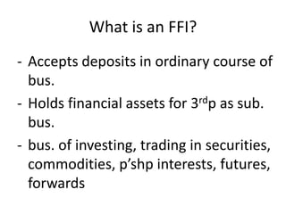 What is an FFI?
- Accepts deposits in ordinary course of
bus.
- Holds financial assets for 3rdp as sub.
bus.
- bus. of investing, trading in securities,
commodities, p’shp interests, futures,
forwards

 