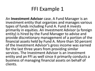 FFI Example 1
An Investment Advisor case. A Fund Manager is an
investment entity that organizes and manages various
types of funds including Fund A. Fund A invests
primarily in equities. An Investment Advisor (a foreign
entity) is hired by the Fund Manager to advise and
provide discretionary management of a portion of the
financial assets held by Fund A. More than 50 percent
of the Investment Advisor’s gross income was earned
for the last three years from providing similar
services. The Investment Advisor is an investment
entity and an FFI as well since it primarily conducts a
business of managing financial assets on behalf of
clients.

 
