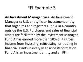 FFI Example 3
An Investment Manager case. An Investment
Manager (a U.S. entity) is an investment entity
that organizes and registers Fund A in a country
outside the U.S. Purchases and sales of financial
assets are facilitated by the Investment Manager.
Fund A has earned more than 50% of its gross
income from investing, reinvesting, or trading in
financial assets in every year since its formation.
Fund A is an investment entity and an FFI.

 