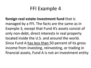 FFI Example 4
foreign real estate investment fund that is
managed by a FFI. The facts are the same as in
Example 3, except that Fund A’s assets consist of
only non-debt, direct interests in real property
located inside the U.S. and around the world.
Since Fund A has less than 50 percent of its gross
income from investing, reinvesting, or trading in
financial assets, Fund A is not an investment entity

 