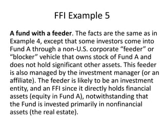 FFI Example 5
A fund with a feeder. The facts are the same as in
Example 4, except that some investors come into
Fund A through a non-U.S. corporate “feeder” or
“blocker” vehicle that owns stock of Fund A and
does not hold significant other assets. This feeder
is also managed by the investment manager (or an
affiliate). The feeder is likely to be an investment
entity, and an FFI since it directly holds financial
assets (equity in Fund A), notwithstanding that
the Fund is invested primarily in nonfinancial
assets (the real estate).

 
