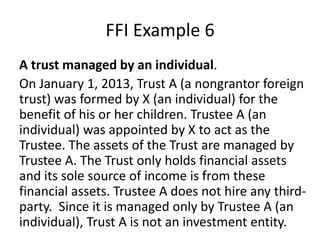 FFI Example 6
A trust managed by an individual.
On January 1, 2013, Trust A (a nongrantor foreign
trust) was formed by X (an individual) for the
benefit of his or her children. Trustee A (an
individual) was appointed by X to act as the
Trustee. The assets of the Trust are managed by
Trustee A. The Trust only holds financial assets
and its sole source of income is from these
financial assets. Trustee A does not hire any thirdparty. Since it is managed only by Trustee A (an
individual), Trust A is not an investment entity.

 