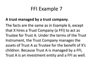 FFI Example 7
A trust managed by a trust company.
The facts are the same as in Example 6, except
that X hires a Trust Company (a FFI) to act as
Trustee for Trust A. Under the terms of the Trust
Instrument, the Trust Company manages the
assets of Trust A as Trustee for the benefit of X’s
children. Because Trust A is managed by a FFI,
Trust A is an investment entity and a FFI as well.

 