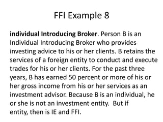 FFI Example 8
individual Introducing Broker. Person B is an
Individual Introducing Broker who provides
investing advice to his or her clients. B retains the
services of a foreign entity to conduct and execute
trades for his or her clients. For the past three
years, B has earned 50 percent or more of his or
her gross income from his or her services as an
investment advisor. Because B is an individual, he
or she is not an investment entity. But if
entity, then is IE and FFI.

 