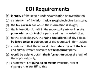 EOI Requirements
(a)
(b)
(c)
(d)
(e)
(f)
(g)
(h)

identity of the person under examination or investigation;
a statement of the information sought including its nature;
the tax purpose for which the information is sought;
the information is held in the requested party or is in the
possession or control of a person within the jurisdiction;
to the extent known, the name and address of any person
believed to be in possession of the requested information;
a statement that the request is in conformity with the law
and administrative practices of the applicant party,
would be able to obtain the information under the laws of
the applicant party;
a statement has pursued all means available, except
disproportionate difficulties

 
