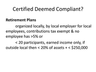 Certified Deemed Compliant?
Retirement Plans
organized locally, by local employer for local
employees, contributions tax exempt & no
employee has >5% or
< 20 participants, earned income only, if
outside local then < 20% of assets + < $250,000

 